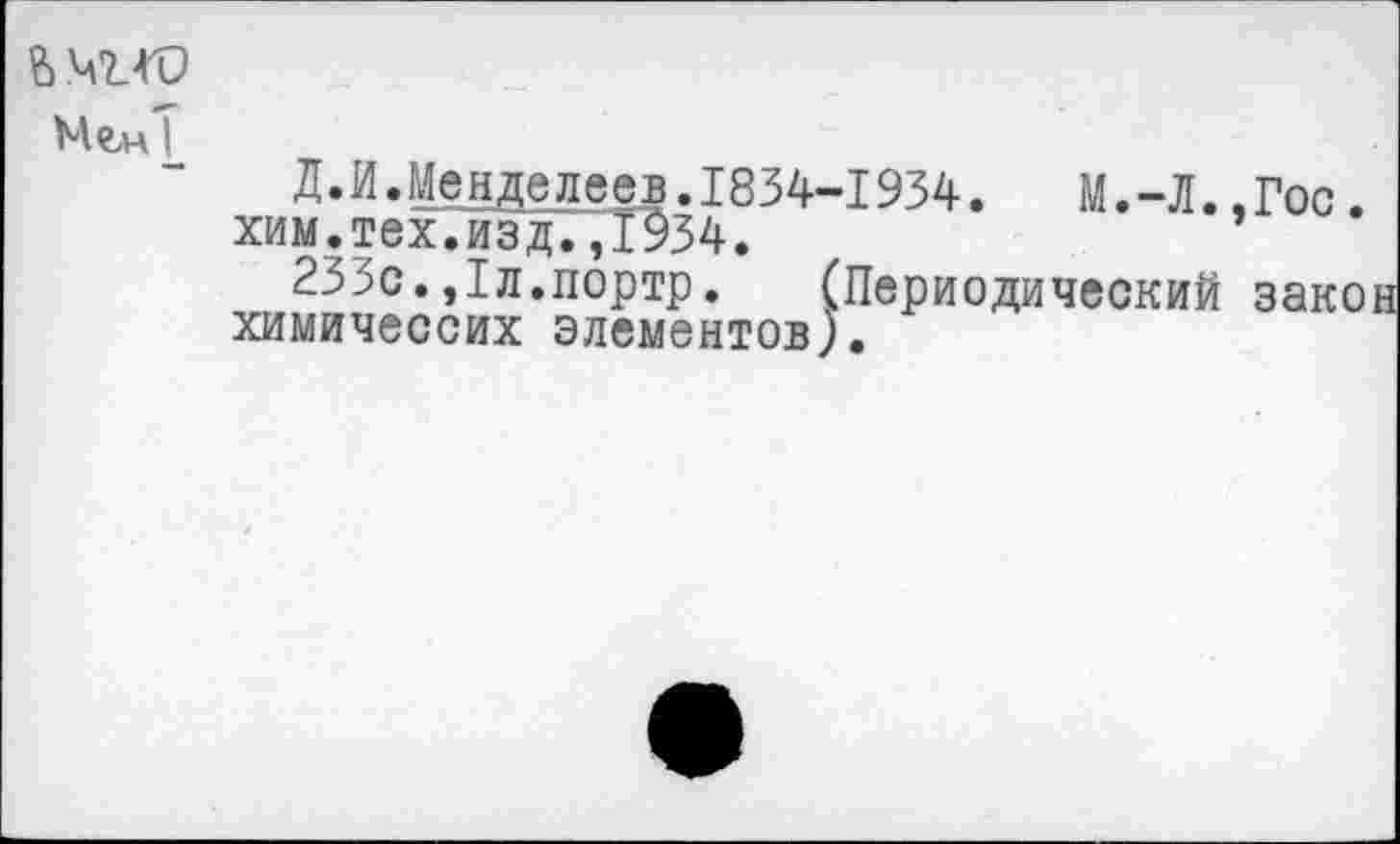 ﻿ЬМТ-ГО
Мем I
Д.И.Менделеев.1834-1934.	М.-Л..Гос.
хим.тех7йэдГДЭ34.
233с.,1л.портр. (Периодический зако химичессих элементов).